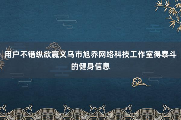 用户不错纵欲赢义乌市旭乔网络科技工作室得泰斗的健身信息